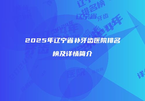 2025年辽宁省补牙齿医院排名榜及详情简介
