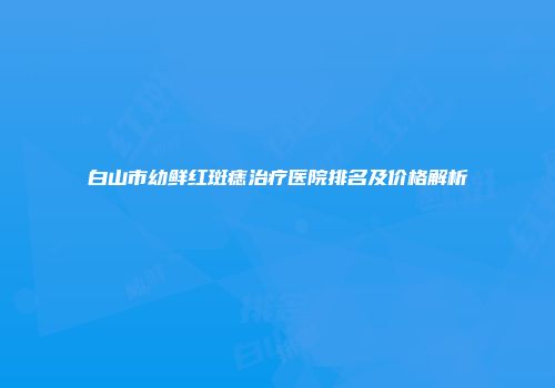 白山市幼鲜红斑痣治疗医院排名及价格解析