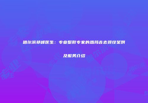 哈尔滨祁峰医生：专业整形专家的热玛吉去颈纹案例及服务介绍