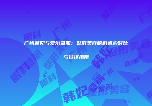 广州韩妃与爱尔暨丽：整形美容眼科机构对比与选择指南
