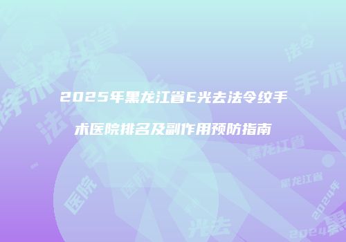 2025年黑龙江省E光去法令纹手术医院排名及副作用预防指南