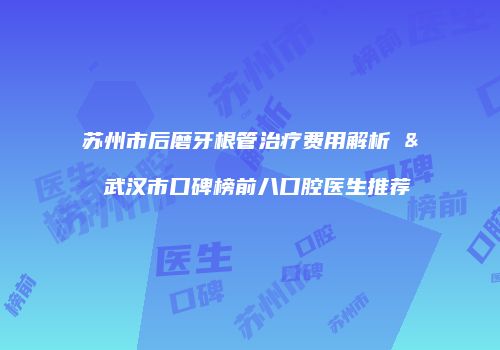 苏州市后磨牙根管治疗费用解析 & 武汉市口碑榜前八口腔医生推荐