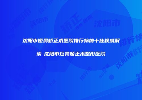 沈阳市短鼻矫正术医院排行榜前十佳权威解读-沈阳市短鼻矫正术整形医院