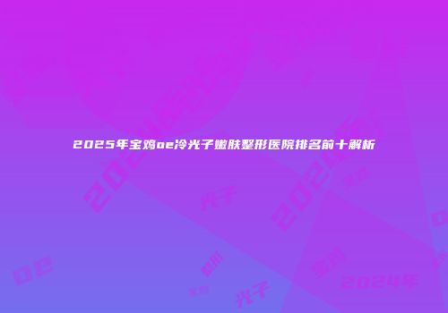 2025年宝鸡oe冷光子嫩肤整形医院排名前十解析