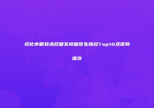 绥化市眼袋术后复发修复医生排名Top10及医院推荐