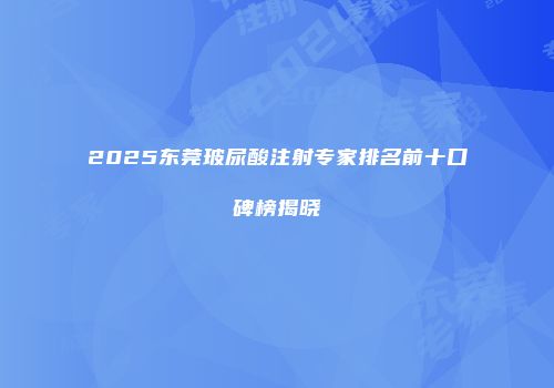 2025东莞玻尿酸注射专家排名前十口碑榜揭晓