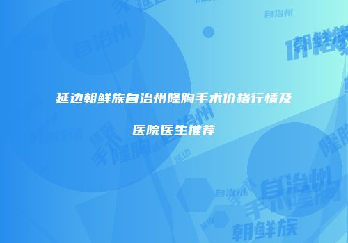 延边朝鲜族自治州隆胸手术价格行情及医院医生推荐