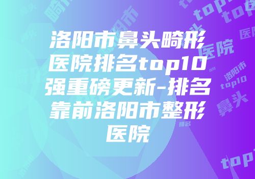 洛阳市鼻头畸形医院排名top10强重磅更新-排名靠前洛阳市整形医院