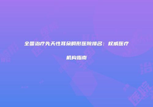 全国治疗先天性耳朵畸形医院排名：权威医疗机构指南