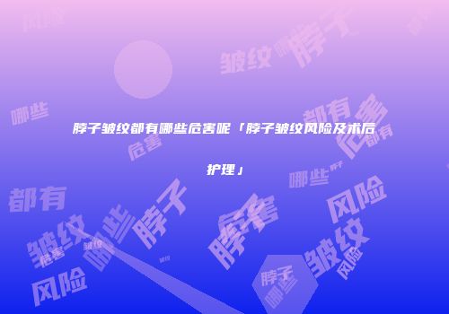 脖子皱纹都有哪些危害呢「脖子皱纹风险及术后护理」