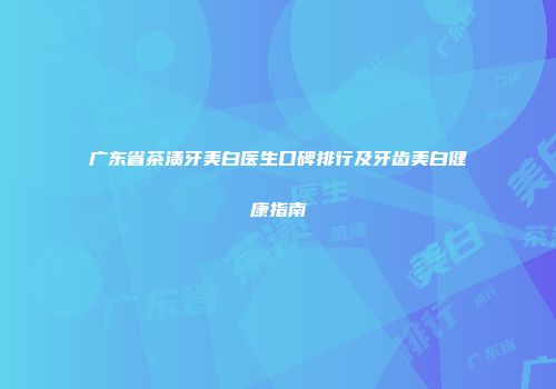 广东省茶渍牙美白医生口碑排行及牙齿美白健康指南