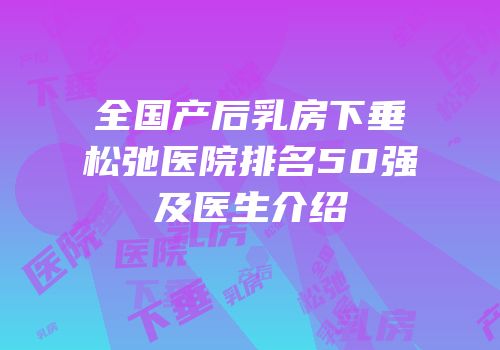 全国产后乳房下垂松弛医院排名50强及医生介绍