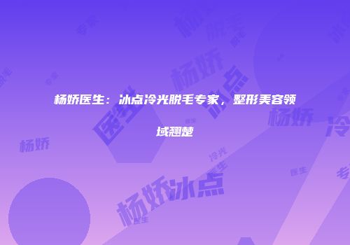 杨娇医生：冰点冷光脱毛专家，整形美容领域翘楚