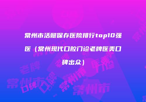 常州市活髓保存医院排行top10强医（常州现代口腔门诊老牌医美口碑出众）