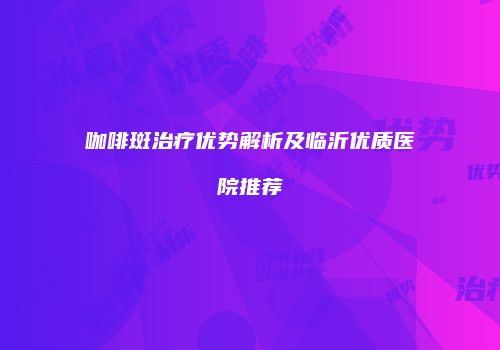咖啡斑治疗优势解析及临沂优质医院推荐