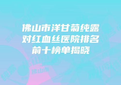 佛山市洋甘菊纯露对红血丝医院排名前十榜单揭晓