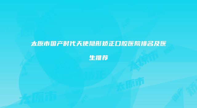 太原市国产时代天使隐形矫正口腔医院排名及医生推荐