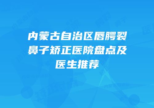 内蒙古自治区唇腭裂鼻子矫正医院盘点及医生推荐