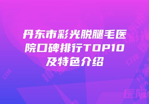 丹东市彩光脱腿毛医院口碑排行TOP10及特色介绍