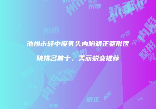 池州市轻中度乳头内陷矫正整形医院排名前十，美丽蜕变推荐