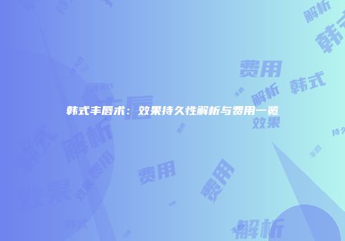 韩式丰唇术：效果持久性解析与费用一览