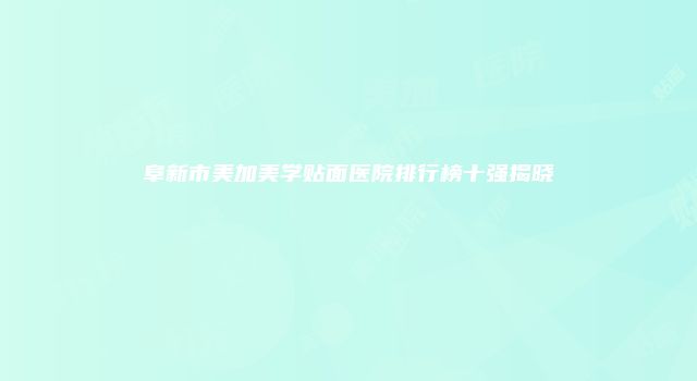 阜新市美加美学贴面医院排行榜十强揭晓