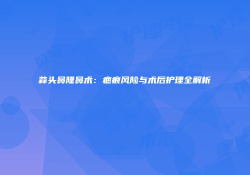 蒜头鼻隆鼻术：疤痕风险与术后护理全解析