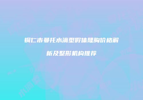 铜仁市曼托水滴型假体隆胸价格解析及整形机构推荐