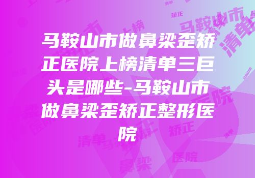 马鞍山市做鼻梁歪矫正医院上榜清单三巨头是哪些-马鞍山市做鼻梁歪矫正整形医院