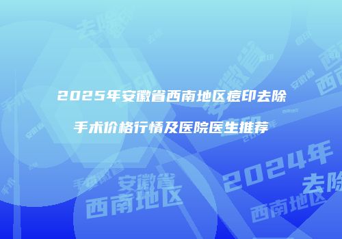 2025年安徽省西南地区痘印去除手术价格行情及医院医生推荐