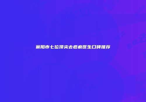 襄阳市七位顶尖去痘痕医生口碑推荐