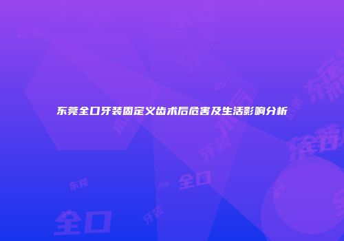 东莞全口牙装固定义齿术后危害及生活影响分析