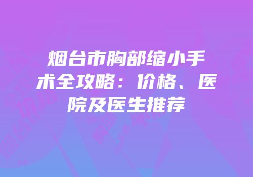 烟台市胸部缩小手术全攻略：价格、医院及医生推荐