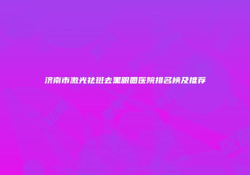 济南市激光祛斑去黑眼圈医院排名榜及推荐