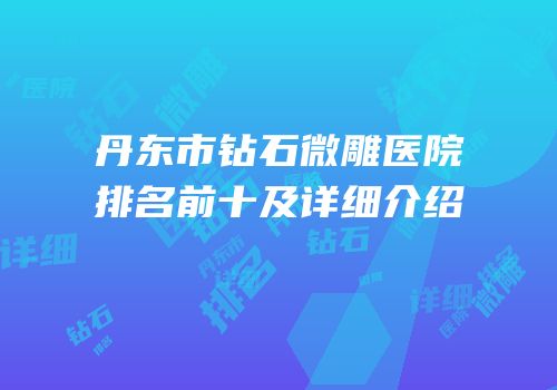 丹东市钻石微雕医院排名前十及详细介绍