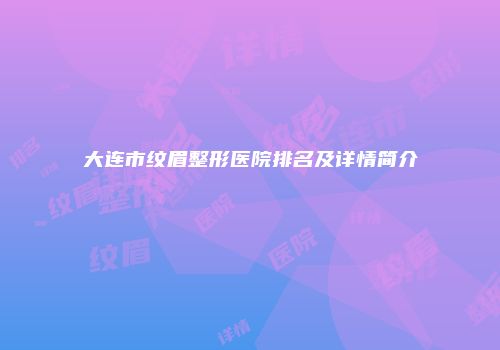 大连市纹眉整形医院排名及详情简介