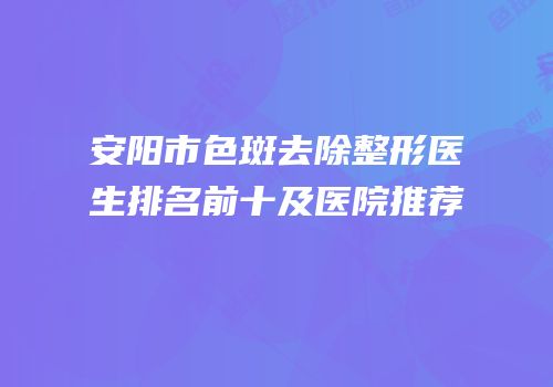 安阳市色斑去除整形医生排名前十及医院推荐
