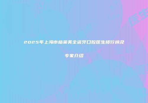 2025年上海市格莱美全瓷牙口腔医生排行榜及专家介绍