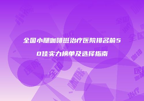 全国小腿咖啡斑治疗医院排名前50佳实力榜单及选择指南