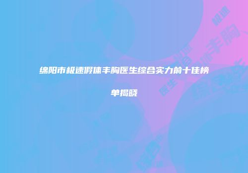 绵阳市极速假体丰胸医生综合实力前十佳榜单揭晓