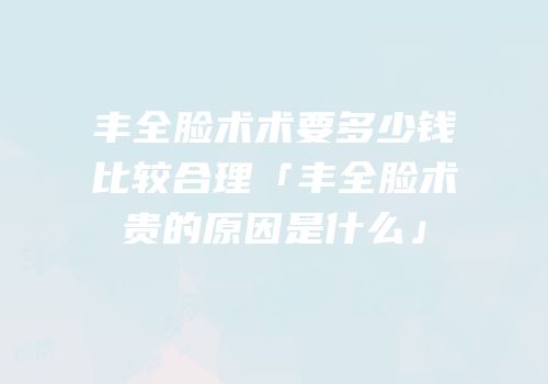 丰全脸术术要多少钱比较合理「丰全脸术贵的原因是什么」