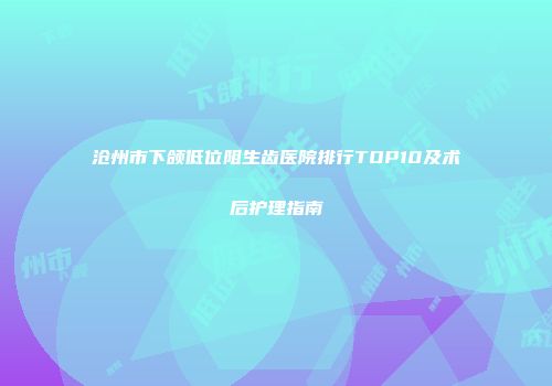 沧州市下颌低位阻生齿医院排行TOP10及术后护理指南