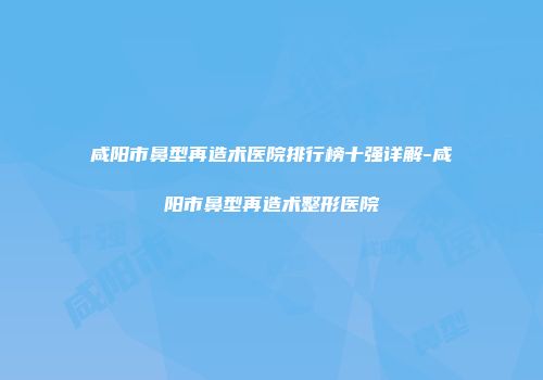 咸阳市鼻型再造术医院排行榜十强详解-咸阳市鼻型再造术整形医院