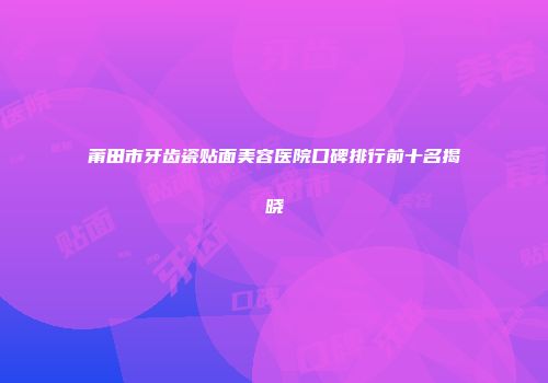 莆田市牙齿瓷贴面美容医院口碑排行前十名揭晓