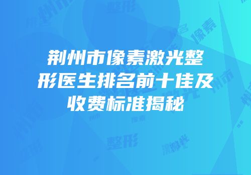 荆州市像素激光整形医生排名前十佳及收费标准揭秘