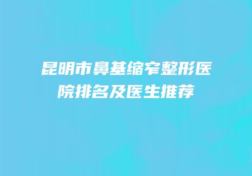 昆明市鼻基缩窄整形医院排名及医生推荐