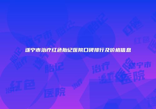 遂宁市治疗红色胎记医院口碑排行及价格信息