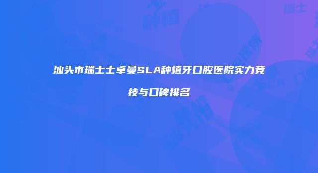 汕头市瑞士士卓曼SLA种植牙口腔医院实力竞技与口碑排名