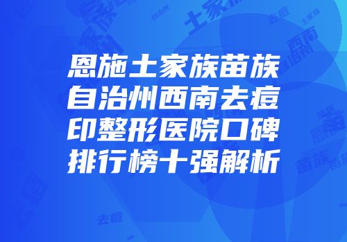 恩施土家族苗族自治州西南去痘印整形医院口碑排行榜十强解析