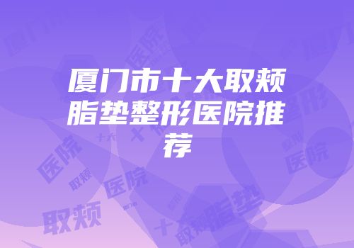 厦门市十大取颊脂垫整形医院推荐